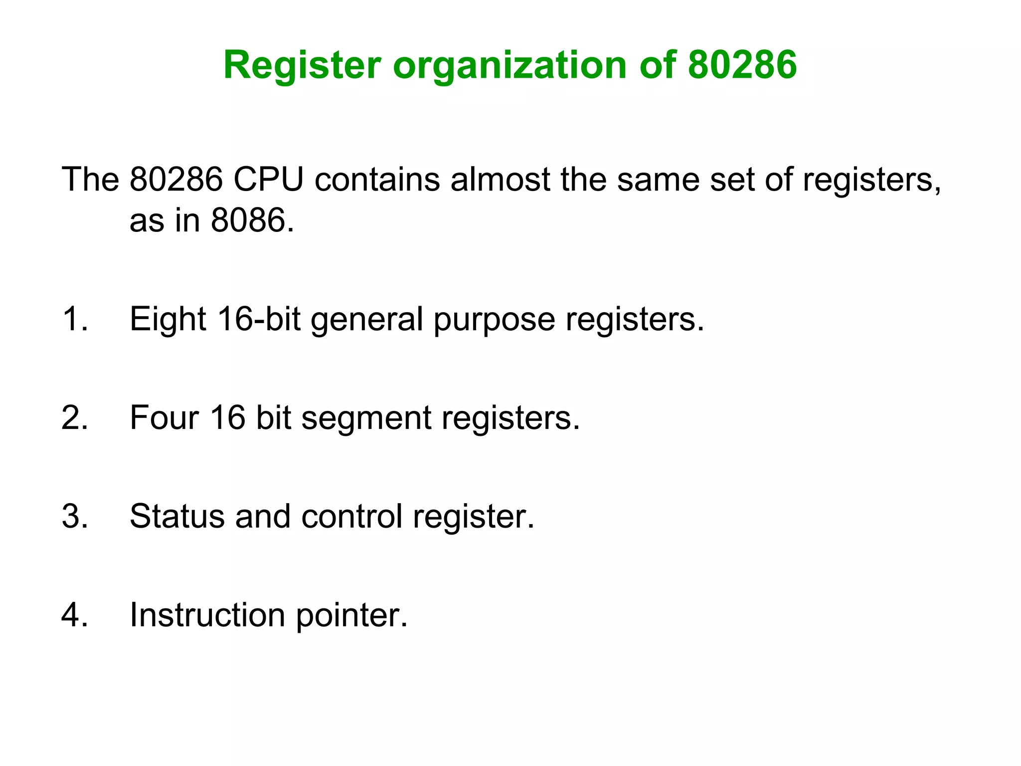 Register organization of 80286
The 80286 CPU contains almost the same set of registers,
as in 8086.
1. Eight 16-bit general purpose registers.
2. Four 16 bit segment registers.
3. Status and control register.
4. Instruction pointer.
 
