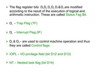  The flag register bits D0,D2 , D4 ,D6 , D7 &D11 are modified
according to the result of the execution of logical and
arithmetic instruction. These are called Status Fag Bit.
 D8 - Trap Flag (TF)
 D9 - Interrupt Flag (IF)
 D8 & D9 – are used to control machine operation and thus
they are called Control flags.
 IOPL – I/O privilege field (bit D12 and D13)
 NT – Nested task flag (bit D14)
 