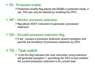  PE - Protection enable
Protection enable flag places the 80286 in protected mode, if
set. This can only be cleared by resetting the CPU.
 MP – Monitor processor extension
flag allows WAIT instruction to generate a processor
extension.
 EM – Emulate processor extension flag,
if set , causes a processor extension absent exception and
permits the emulation of processor extension by CPU.
 TS – Task switch
 if set this flag indicates the next instruction using extension
will generate exception 7, permitting the CPU to test whether
the current processor extension is for current task.
 