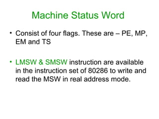Machine Status Word
• Consist of four flags. These are – PE, MP,
EM and TS
• LMSW & SMSW instruction are available
in the instruction set of 80286 to write and
read the MSW in real address mode.
 