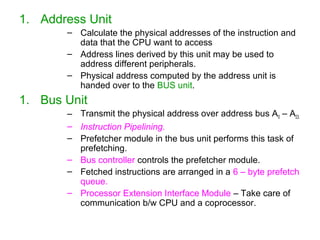 1. Address Unit
– Calculate the physical addresses of the instruction and
data that the CPU want to access
– Address lines derived by this unit may be used to
address different peripherals.
– Physical address computed by the address unit is
handed over to the BUS unit.
1. Bus Unit
– Transmit the physical address over address bus A0 – A23.
– Instruction Pipelining.
– Prefetcher module in the bus unit performs this task of
prefetching.
– Bus controller controls the prefetcher module.
– Fetched instructions are arranged in a 6 – byte prefetch
queue.
– Processor Extension Interface Module – Take care of
communication b/w CPU and a coprocessor.
 