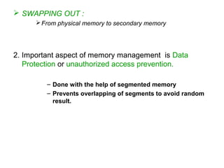  SWAPPING OUT :
From physical memory to secondary memory
2. Important aspect of memory management is Data
Protection or unauthorized access prevention.
– Done with the help of segmented memory
– Prevents overlapping of segments to avoid random
result.
 