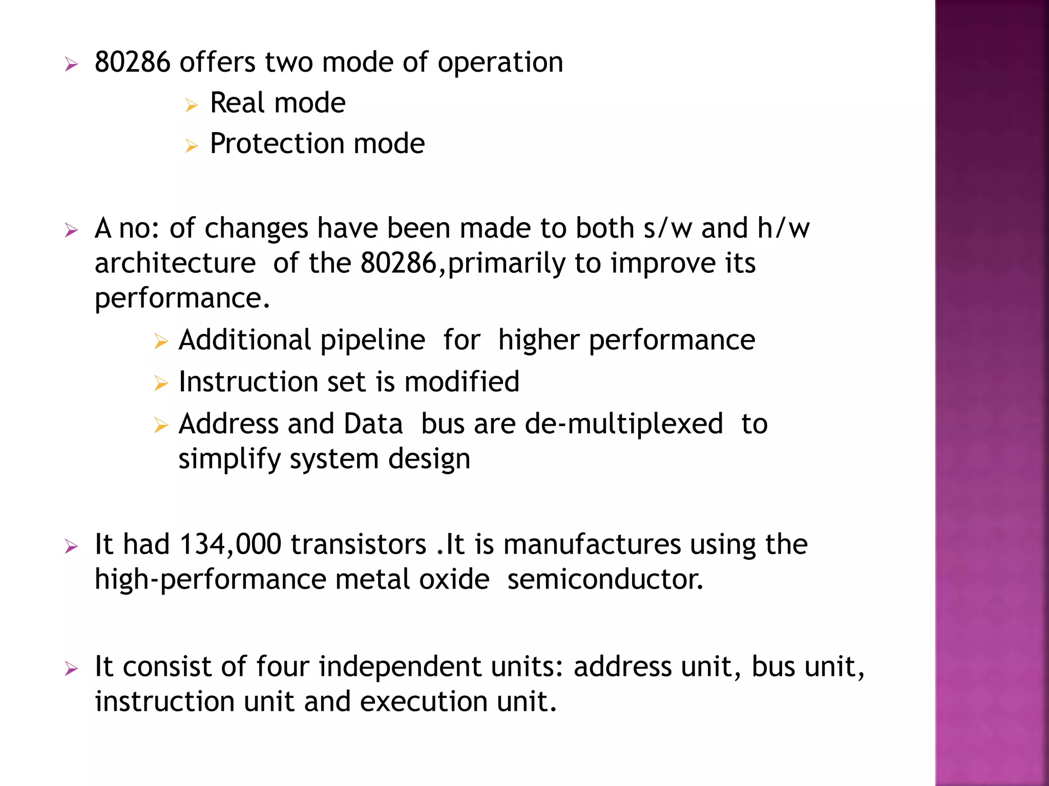  80286 offers two mode of operation
 Real mode
 Protection mode
 A no: of changes have been made to both s/w and h/w
architecture of the 80286,primarily to improve its
performance.
 Additional pipeline for higher performance
 Instruction set is modified
 Address and Data bus are de-multiplexed to
simplify system design
 It had 134,000 transistors .It is manufactures using the
high-performance metal oxide semiconductor.
 It consist of four independent units: address unit, bus unit,
instruction unit and execution unit.
 