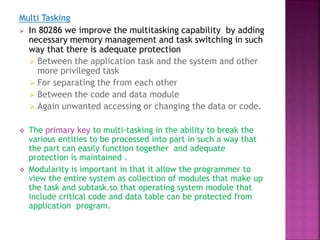 Multi Tasking
 In 80286 we improve the multitasking capability by adding
necessary memory management and task switching in such
way that there is adequate protection
 Between the application task and the system and other
more privileged task
 For separating the from each other
 Between the code and data module
 Again unwanted accessing or changing the data or code.
 The primary key to multi-tasking in the ability to break the
various entities to be processed into part in such a way that
the part can easily function together and adequate
protection is maintained .
 Modularity is important in that it allow the programmer to
view the entire system as collection of modules that make up
the task and subtask.so that operating system module that
include critical code and data table can be protected from
application program.
 