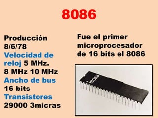 8086 Fue el primer microprocesador de 16 bits el 8086  Producción 8/6/78  Velocidad de reloj 5 MHz.     8 MHz 10 MHz Ancho de bus 16 bits Transistores 29000 3micras 