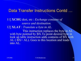 Data Transfer Instructions Contd …

11] XCHG dest, src : Exchange contains of
            source and destination.
12] XLAT : Translate a byte in AL.
             This instruction replaces the byte in AL
  with byte pointed by BX.To point desired byte in
  look up table instruction adds contains of BX with
  AL ( BX+ AL). Goes to this location and loads
  into AL.



3/9/2006              Y.H.Dandawate                 17
 