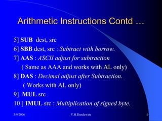 Arithmetic Instructions Contd …
5] SUB dest, src
6] SBB dest, src : Subtract with borrow.
7] AAS : ASCII adjust for subtraction
   ( Same as AAA and works with AL only)
8] DAS : Decimal adjust after Subtraction.
    ( Works with AL only)
9] MUL src
10 ] IMUL src : Multiplication of signed byte.
3/9/2006              Y.H.Dandawate              19
 