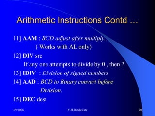 Arithmetic Instructions Contd …
11] AAM : BCD adjust after multiply.
         ( Works with AL only)
12] DIV src
    If any one attempts to divide by 0 , then ?
13] IDIV : Division of signed numbers
14] AAD : BCD to Binary convert before
           Division.
15] DEC dest
3/9/2006               Y.H.Dandawate              20
 