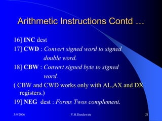 Arithmetic Instructions Contd …
16] INC dest
17] CWD : Convert signed word to signed
             double word.
18] CBW : Convert signed byte to signed
             word.
( CBW and CWD works only with AL,AX and DX
   registers.)
19] NEG dest : Forms Twos complement.
3/9/2006          Y.H.Dandawate              21
 