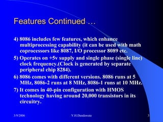 Features Continued …

4) 8086 includes few features, which enhance
   multiprocessing capability (it can be used with math
   coprocessors like 8087, I/O processor 8089 etc.
5) Operates on +5v supply and single phase (single line)
   clock frequency.(Clock is generated by separate
   peripheral chip 8284).
6) 8086 comes with different versions. 8086 runs at 5
   MHz, 8086-2 runs at 8 MHz, 8086-1 runs at 10 MHz.
7) It comes in 40-pin configuration with HMOS
   technology having around 20,000 transistors in its
   circuitry.

3/9/2006                 Y.H.Dandawate                     3
 