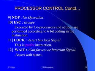 PROCESSOR CONTROL Contd…

9] NOP : No Operation
10] ESC : Escape
     Executed by Co-processors and actions are
   performed according to 6 bit coding in the
   instruction.
11] LOCK : Assert bus lock Signal
     This is prefix instruction.
12] WAIT : Wait for test or Interrupt Signal.
      Assert wait states.


3/9/2006              Y.H.Dandawate              31
 