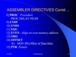 ASSEMBLER DIRECTIVES Contd…
8] PROC Procedure
    PROC DELAY NEAR
9] ENDP
10] ENDS
11] EQU
12] EVEN : Align on even memory address.
13] ORG
14] OFFSET
    Ex MOV BX,Offset of Data Here
15] PTR Pointer

3/9/2006            Y.H.Dandawate          36
 