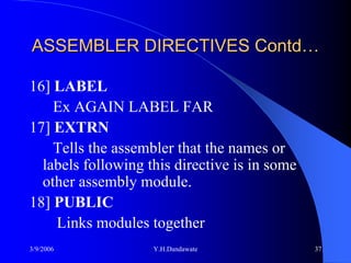 ASSEMBLER DIRECTIVES Contd…

16] LABEL
    Ex AGAIN LABEL FAR
17] EXTRN
    Tells the assembler that the names or
  labels following this directive is in some
  other assembly module.
18] PUBLIC
    Links modules together
3/9/2006            Y.H.Dandawate              37
 