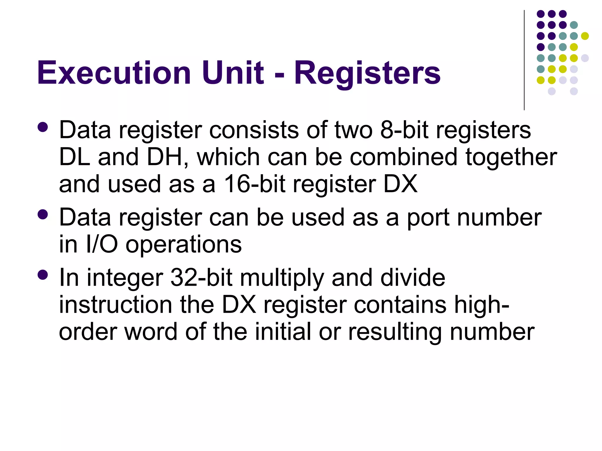 Execution Unit - Registers
 Data register consists of two 8-bit registers
DL and DH, which can be combined together
and used as a 16-bit register DX
 Data register can be used as a port number
in I/O operations
 In integer 32-bit multiply and divide
instruction the DX register contains high-
order word of the initial or resulting number
 