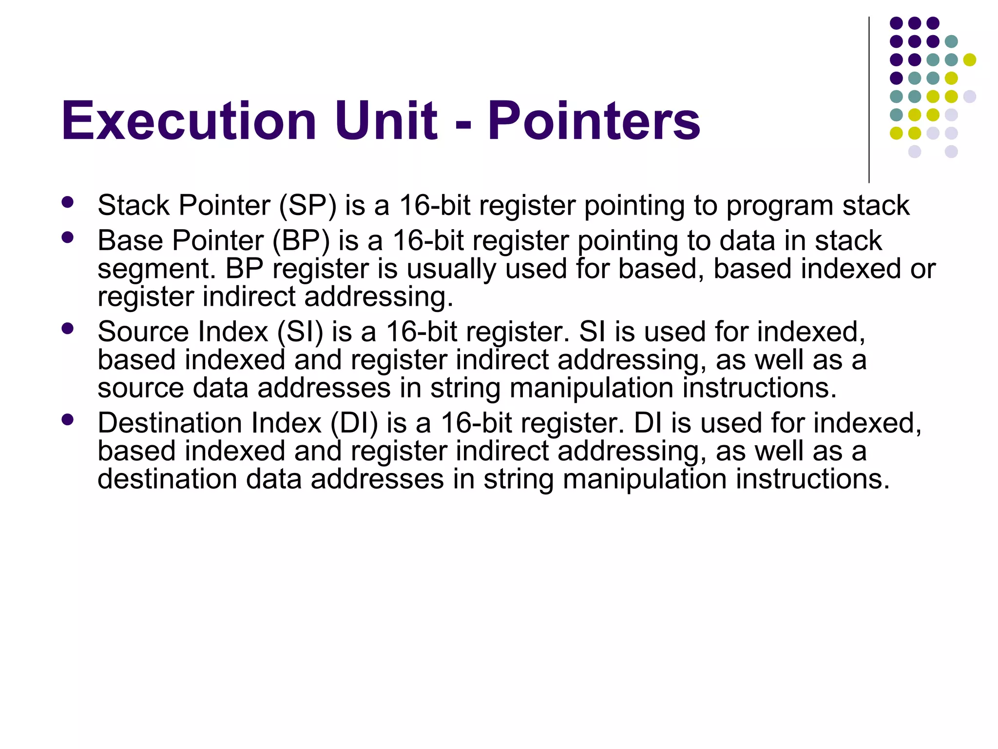 Execution Unit - Pointers
 Stack Pointer (SP) is a 16-bit register pointing to program stack
 Base Pointer (BP) is a 16-bit register pointing to data in stack
segment. BP register is usually used for based, based indexed or
register indirect addressing.
 Source Index (SI) is a 16-bit register. SI is used for indexed,
based indexed and register indirect addressing, as well as a
source data addresses in string manipulation instructions.
 Destination Index (DI) is a 16-bit register. DI is used for indexed,
based indexed and register indirect addressing, as well as a
destination data addresses in string manipulation instructions.
 