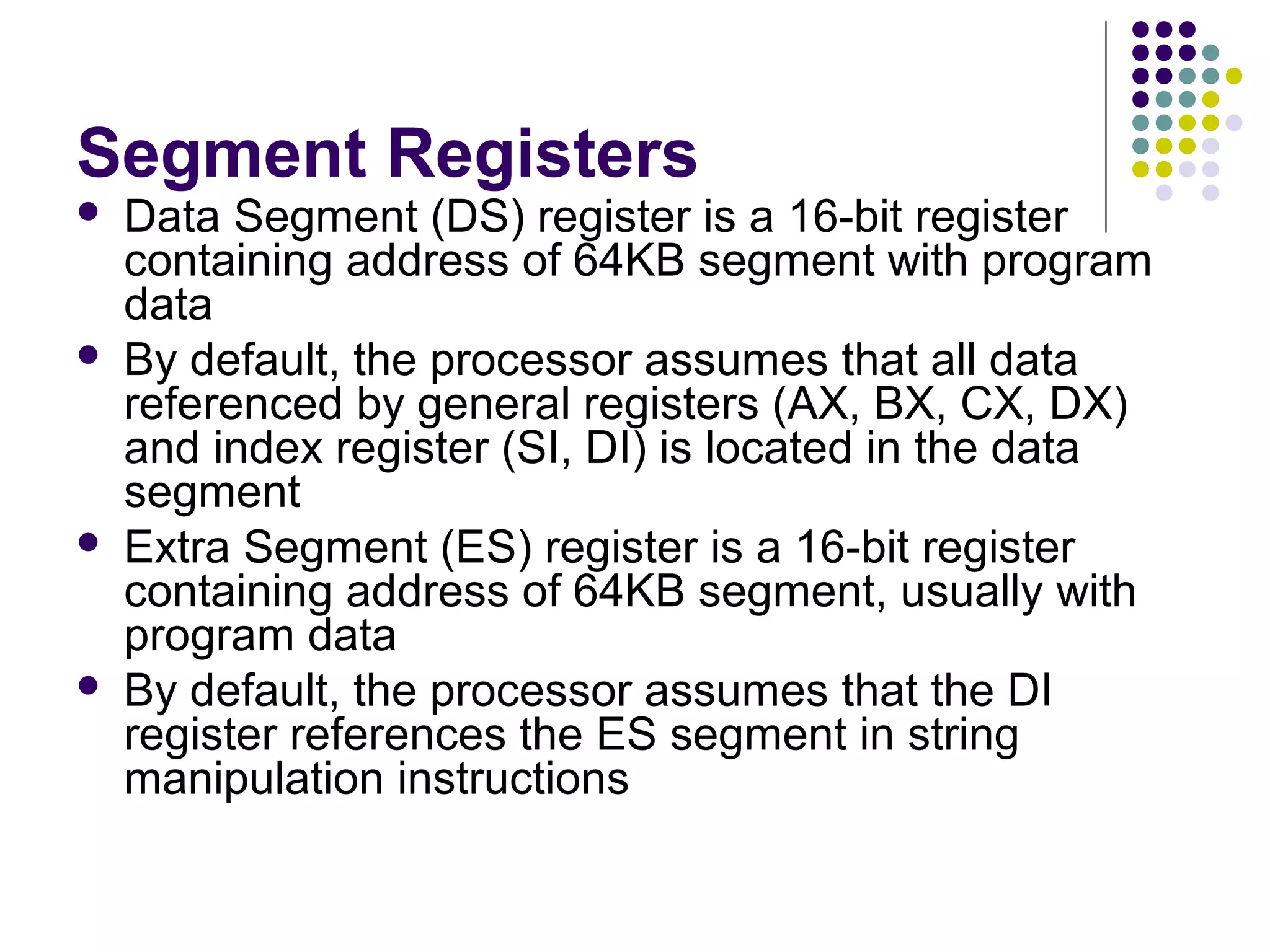 Segment Registers
 Data Segment (DS) register is a 16-bit register
containing address of 64KB segment with program
data
 By default, the processor assumes that all data
referenced by general registers (AX, BX, CX, DX)
and index register (SI, DI) is located in the data
segment
 Extra Segment (ES) register is a 16-bit register
containing address of 64KB segment, usually with
program data
 By default, the processor assumes that the DI
register references the ES segment in string
manipulation instructions
 