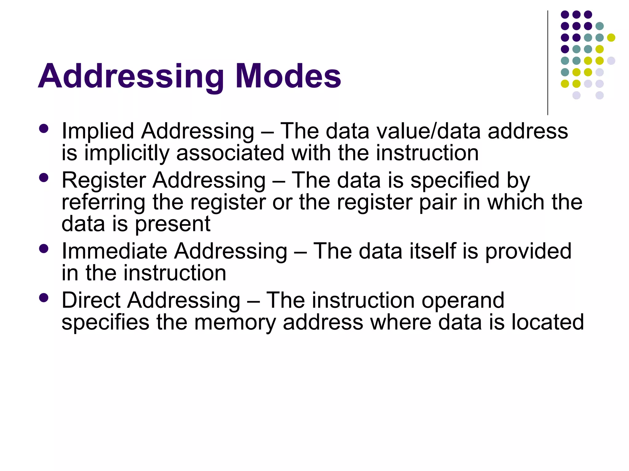 Addressing Modes
 Implied Addressing – The data value/data address
is implicitly associated with the instruction
 Register Addressing – The data is specified by
referring the register or the register pair in which the
data is present
 Immediate Addressing – The data itself is provided
in the instruction
 Direct Addressing – The instruction operand
specifies the memory address where data is located
 