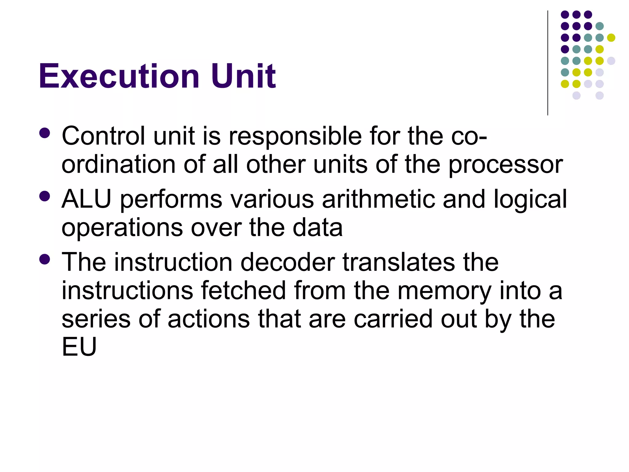 Execution Unit
 Control unit is responsible for the co-
ordination of all other units of the processor
 ALU performs various arithmetic and logical
operations over the data
 The instruction decoder translates the
instructions fetched from the memory into a
series of actions that are carried out by the
EU
 