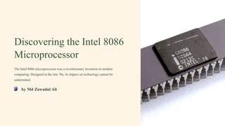 Discovering the Intel 8086
Microprocessor
The Intel 8086 microprocessor was a revolutionary invention in modern
computing. Designed in the late 70s, its impact on technology cannot be
understated.
by Md Zawadul Ali
 