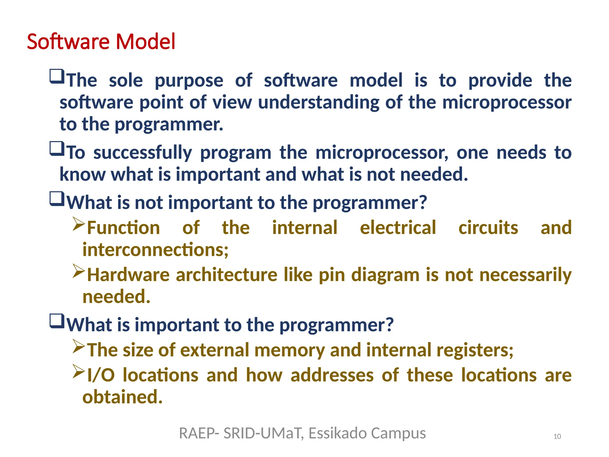 10
Software Model
The sole purpose of software model is to provide the
software point of view understanding of the microprocessor
to the programmer.
To successfully program the microprocessor, one needs to
know what is important and what is not needed.
What is not important to the programmer?
Function of the internal electrical circuits and
interconnections;
Hardware architecture like pin diagram is not necessarily
needed.
What is important to the programmer?
The size of external memory and internal registers;
I/O locations and how addresses of these locations are
obtained.
RAEP- SRID-UMaT, Essikado Campus
 