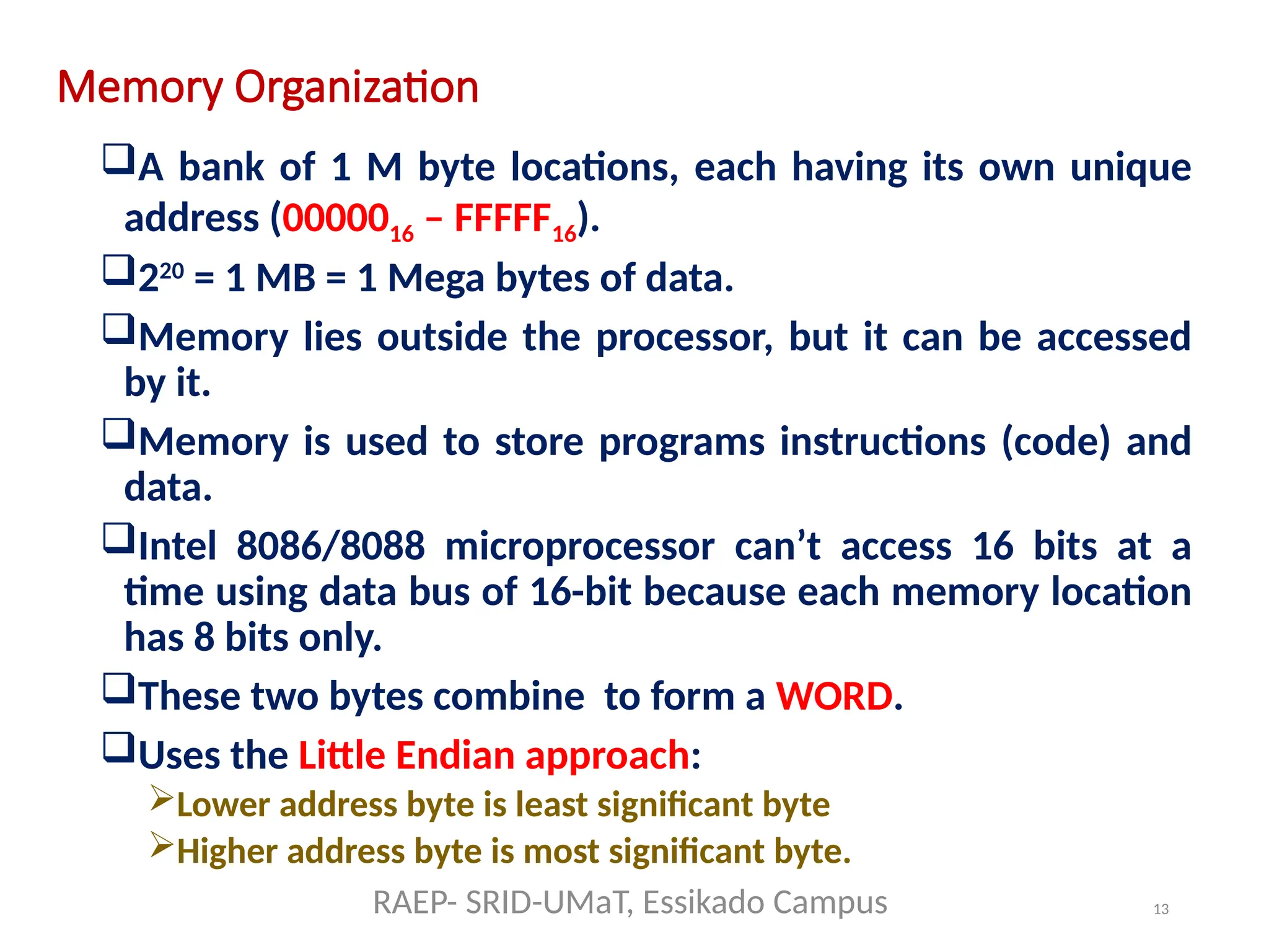 13
Memory Organization
A bank of 1 M byte locations, each having its own unique
address (0000016 – FFFFF16).
220
= 1 MB = 1 Mega bytes of data.
Memory lies outside the processor, but it can be accessed
by it.
Memory is used to store programs instructions (code) and
data.
Intel 8086/8088 microprocessor can’t access 16 bits at a
time using data bus of 16-bit because each memory location
has 8 bits only.
These two bytes combine to form a WORD.
Uses the Little Endian approach:
Lower address byte is least significant byte
Higher address byte is most significant byte.
RAEP- SRID-UMaT, Essikado Campus
 