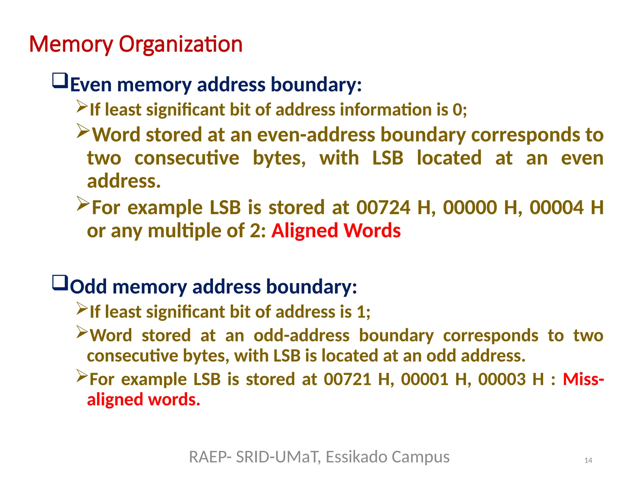 14
Memory Organization
Even memory address boundary:
If least significant bit of address information is 0;
Word stored at an even-address boundary corresponds to
two consecutive bytes, with LSB located at an even
address.
For example LSB is stored at 00724 H, 00000 H, 00004 H
or any multiple of 2: Aligned Words
Odd memory address boundary:
If least significant bit of address is 1;
Word stored at an odd-address boundary corresponds to two
consecutive bytes, with LSB is located at an odd address.
For example LSB is stored at 00721 H, 00001 H, 00003 H : Miss-
aligned words.
RAEP- SRID-UMaT, Essikado Campus
 