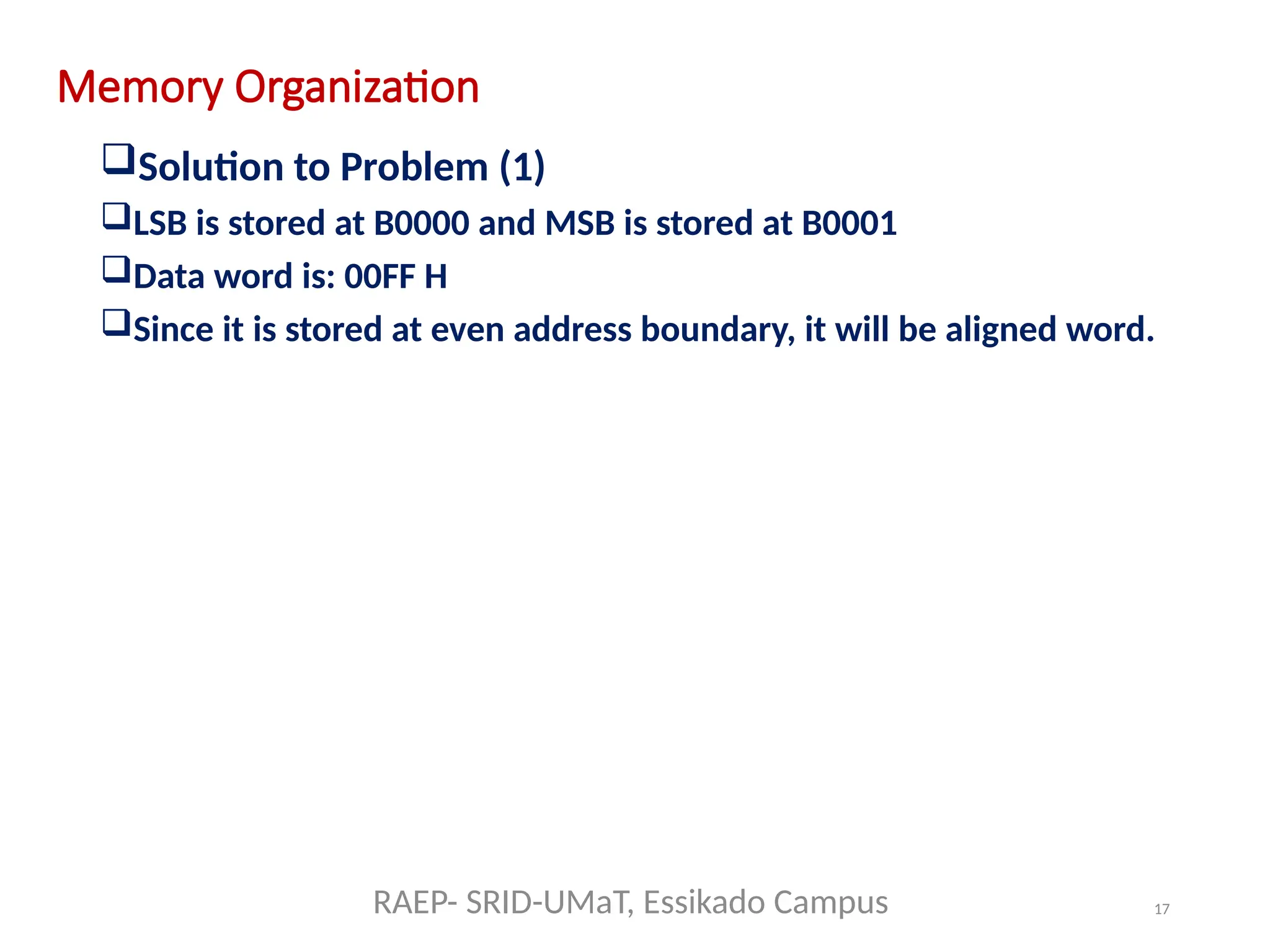 17
Memory Organization
Solution to Problem (1)
LSB is stored at B0000 and MSB is stored at B0001
Data word is: 00FF H
Since it is stored at even address boundary, it will be aligned word.
RAEP- SRID-UMaT, Essikado Campus
 