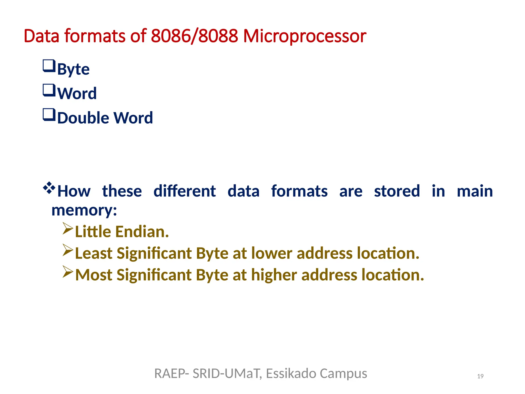 19
Data formats of 8086/8088 Microprocessor
Byte
Word
Double Word
How these different data formats are stored in main
memory:
Little Endian.
Least Significant Byte at lower address location.
Most Significant Byte at higher address location.
RAEP- SRID-UMaT, Essikado Campus
 