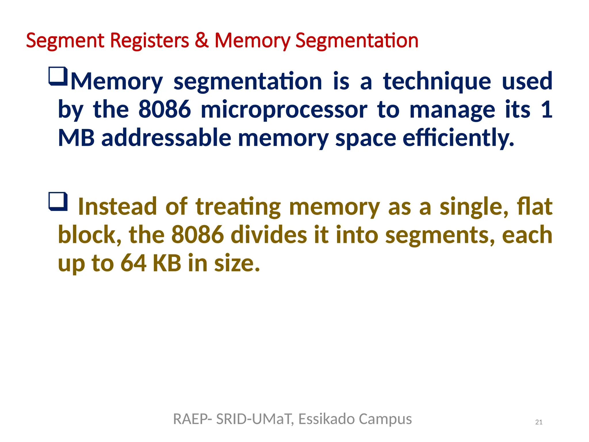 21
Segment Registers & Memory Segmentation
Memory segmentation is a technique used
by the 8086 microprocessor to manage its 1
MB addressable memory space efficiently.
 Instead of treating memory as a single, flat
block, the 8086 divides it into segments, each
up to 64 KB in size.
RAEP- SRID-UMaT, Essikado Campus
 