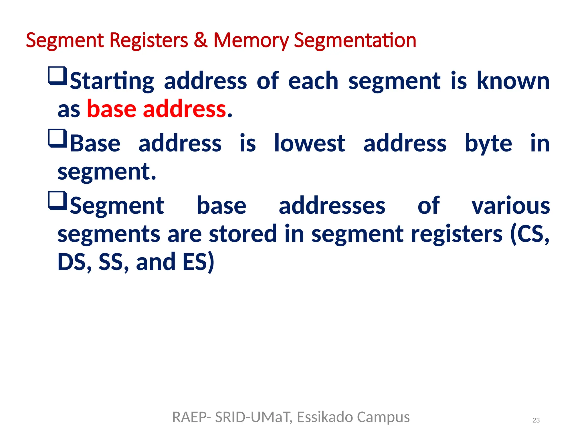 23
Segment Registers & Memory Segmentation
Starting address of each segment is known
as base address.
Base address is lowest address byte in
segment.
Segment base addresses of various
segments are stored in segment registers (CS,
DS, SS, and ES)
RAEP- SRID-UMaT, Essikado Campus
 