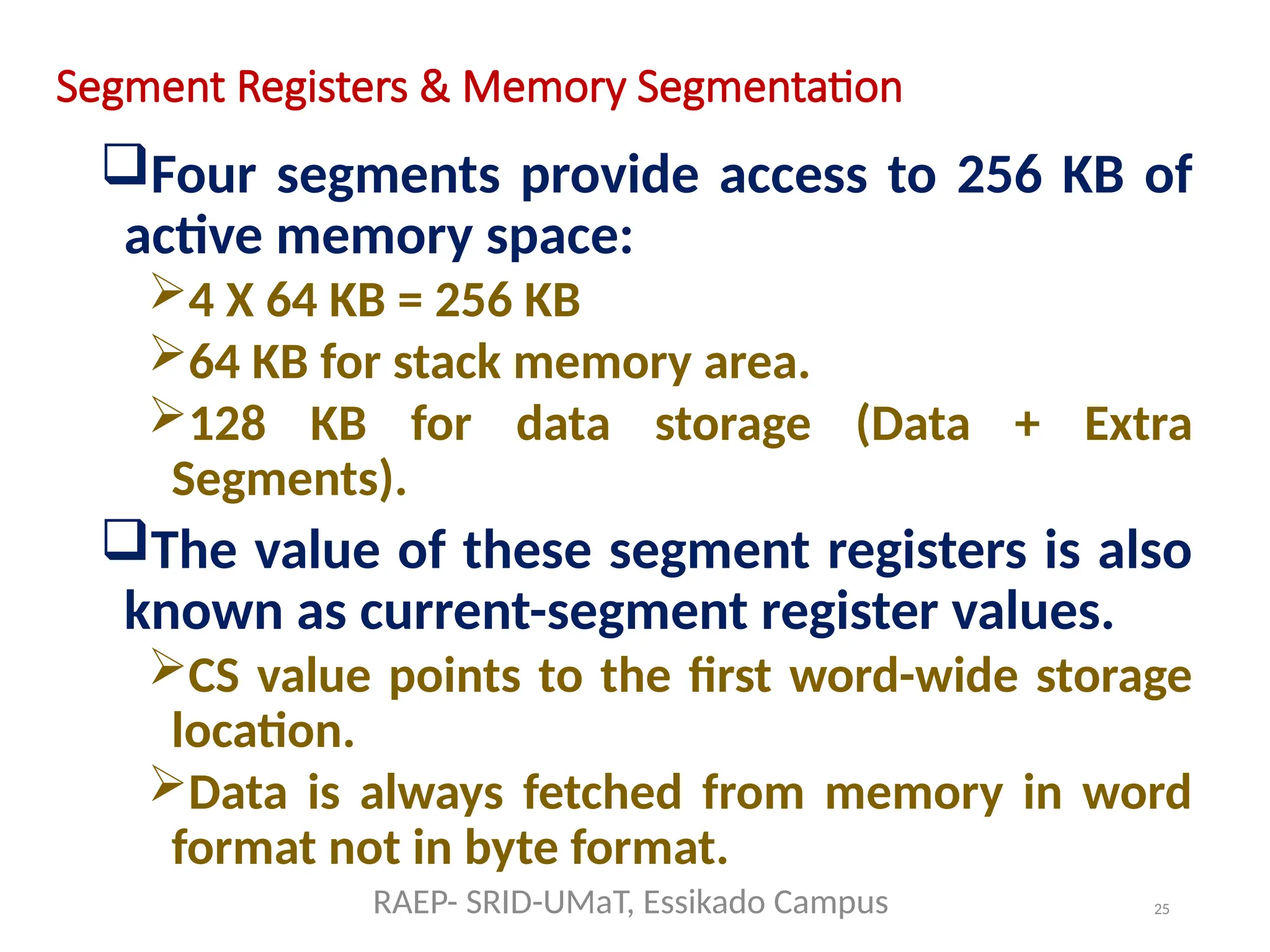 25
Segment Registers & Memory Segmentation
Four segments provide access to 256 KB of
active memory space:
4 X 64 KB = 256 KB
64 KB for stack memory area.
128 KB for data storage (Data + Extra
Segments).
The value of these segment registers is also
known as current-segment register values.
CS value points to the first word-wide storage
location.
Data is always fetched from memory in word
format not in byte format.
RAEP- SRID-UMaT, Essikado Campus
 