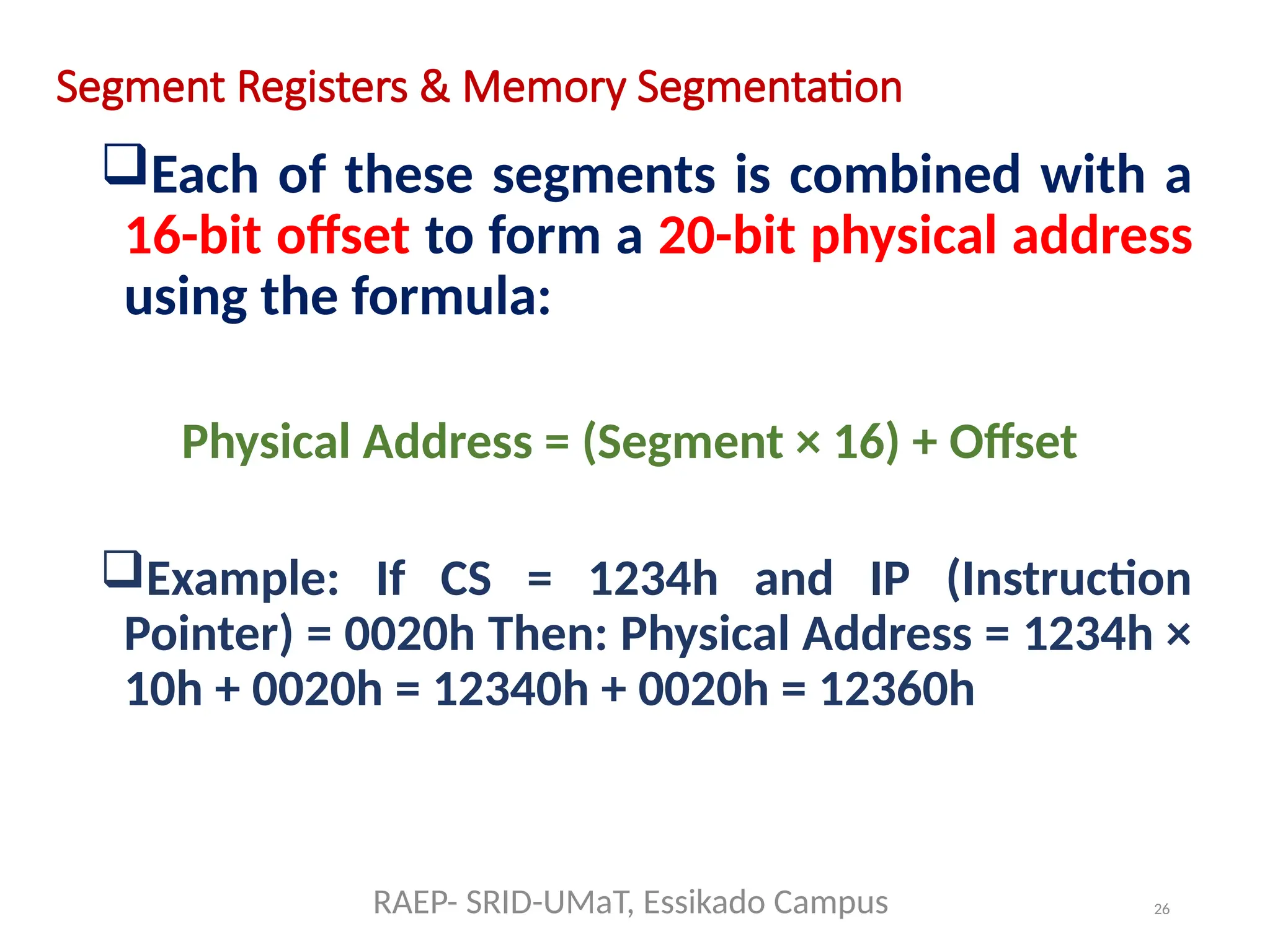 26
Segment Registers & Memory Segmentation
Each of these segments is combined with a
16-bit offset to form a 20-bit physical address
using the formula:
Physical Address = (Segment × 16) + Offset
Example: If CS = 1234h and IP (Instruction
Pointer) = 0020h Then: Physical Address = 1234h ×
10h + 0020h = 12340h + 0020h = 12360h
RAEP- SRID-UMaT, Essikado Campus
 