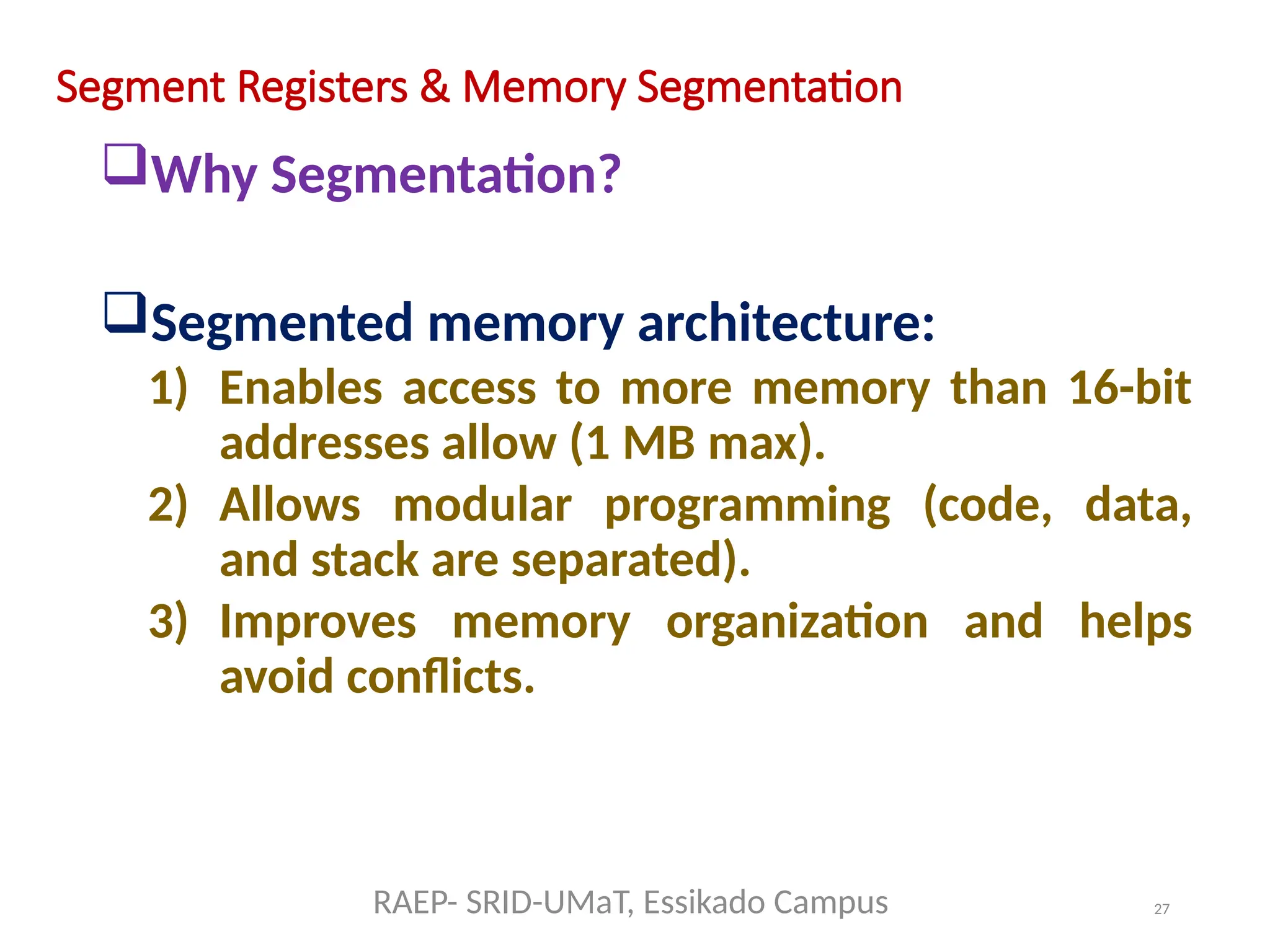 27
Segment Registers & Memory Segmentation
Why Segmentation?
Segmented memory architecture:
1) Enables access to more memory than 16-bit
addresses allow (1 MB max).
2) Allows modular programming (code, data,
and stack are separated).
3) Improves memory organization and helps
avoid conflicts.
RAEP- SRID-UMaT, Essikado Campus
 