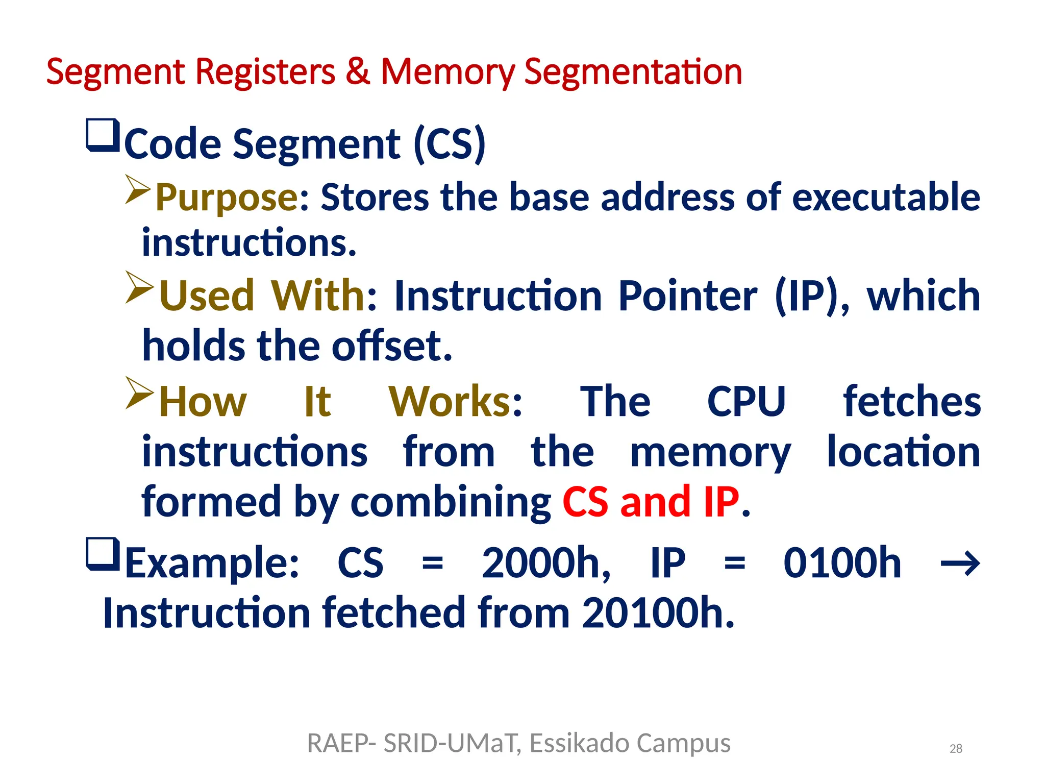 28
Segment Registers & Memory Segmentation
Code Segment (CS)
Purpose: Stores the base address of executable
instructions.
Used With: Instruction Pointer (IP), which
holds the offset.
How It Works: The CPU fetches
instructions from the memory location
formed by combining CS and IP.
Example: CS = 2000h, IP = 0100h →
Instruction fetched from 20100h.
RAEP- SRID-UMaT, Essikado Campus
 