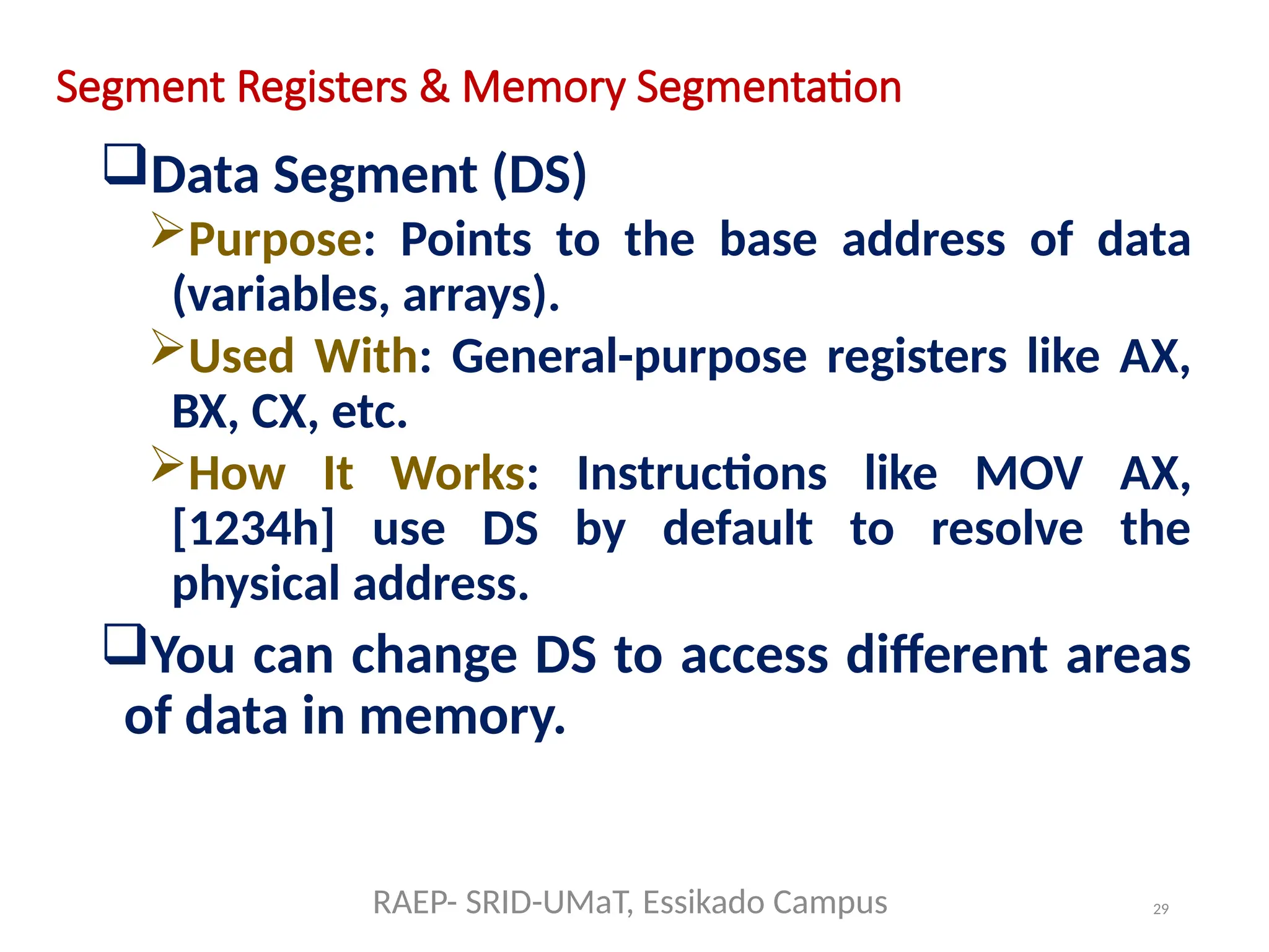 29
Segment Registers & Memory Segmentation
Data Segment (DS)
Purpose: Points to the base address of data
(variables, arrays).
Used With: General-purpose registers like AX,
BX, CX, etc.
How It Works: Instructions like MOV AX,
[1234h] use DS by default to resolve the
physical address.
You can change DS to access different areas
of data in memory.
RAEP- SRID-UMaT, Essikado Campus
 