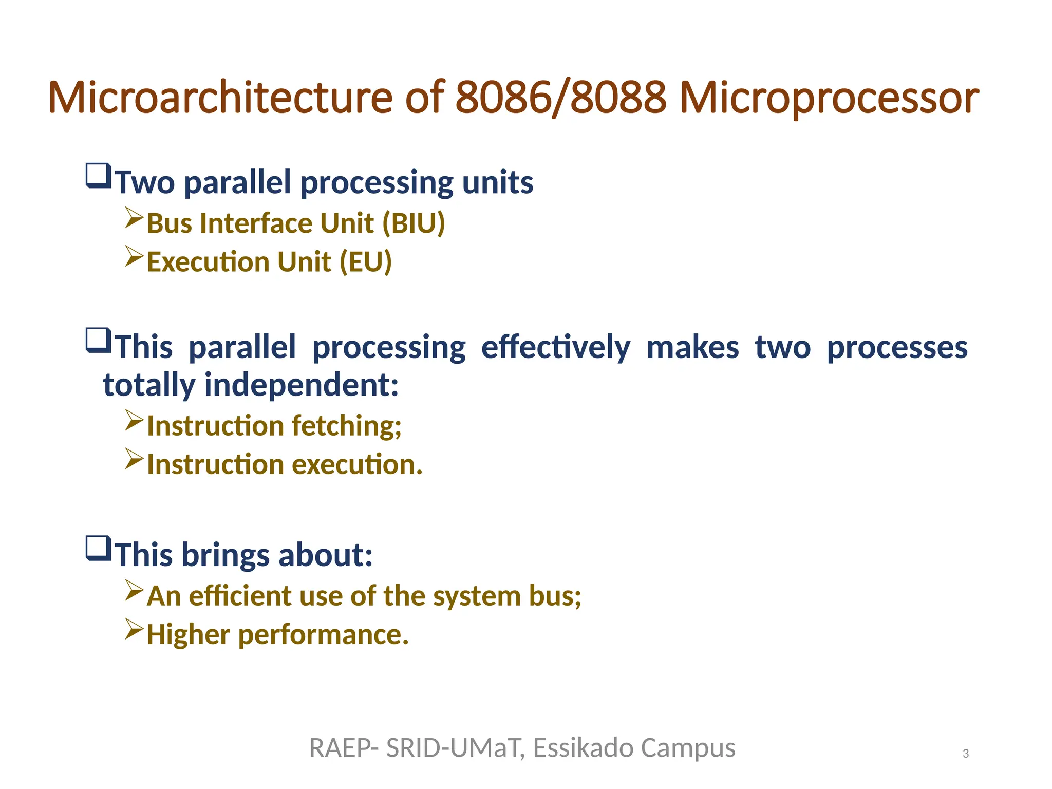 3
Microarchitecture of 8086/8088 Microprocessor
Two parallel processing units
Bus Interface Unit (BIU)
Execution Unit (EU)
This parallel processing effectively makes two processes
totally independent:
Instruction fetching;
Instruction execution.
This brings about:
An efficient use of the system bus;
Higher performance.
RAEP- SRID-UMaT, Essikado Campus
 
