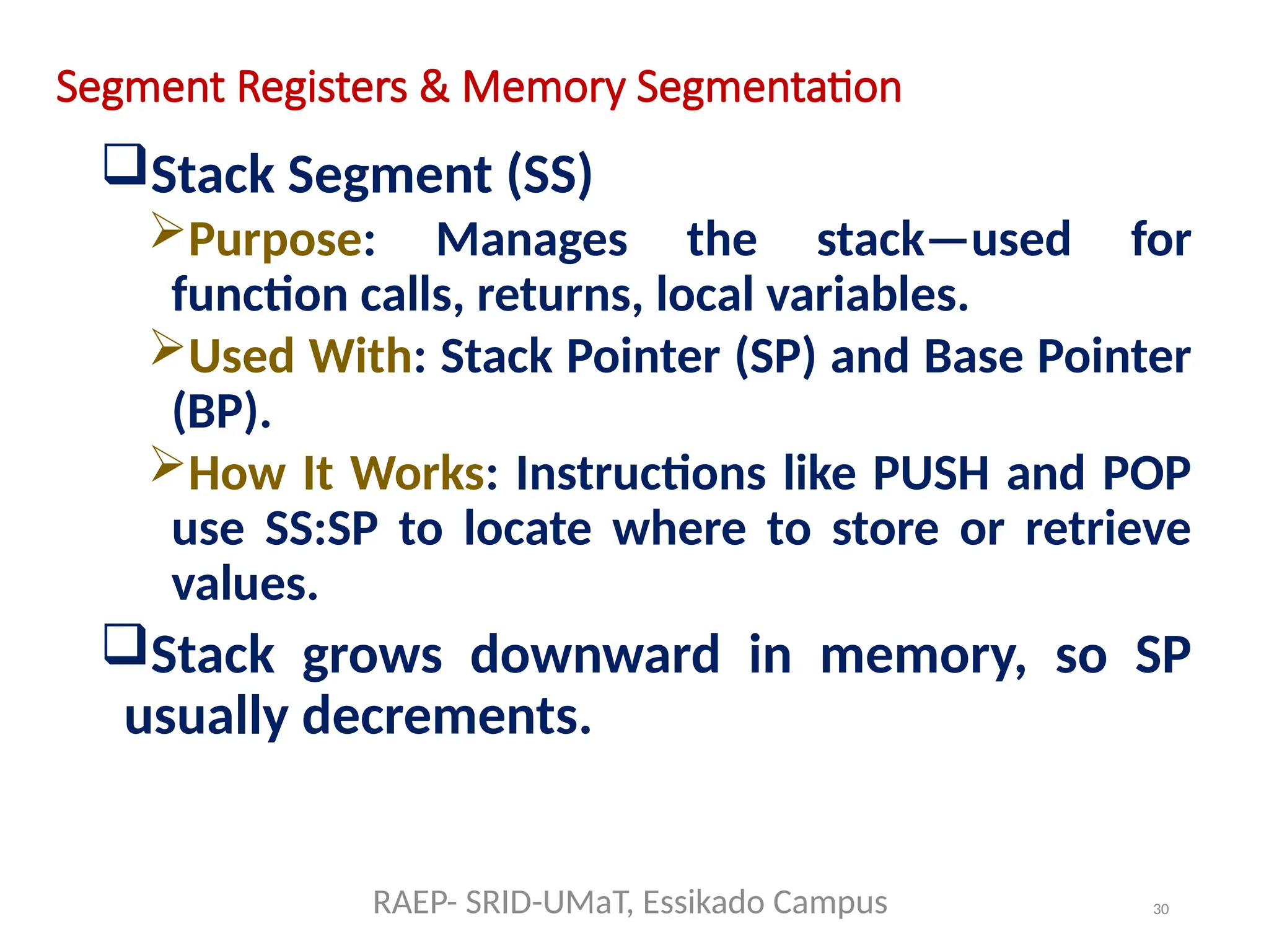 30
Segment Registers & Memory Segmentation
Stack Segment (SS)
Purpose: Manages the stack—used for
function calls, returns, local variables.
Used With: Stack Pointer (SP) and Base Pointer
(BP).
How It Works: Instructions like PUSH and POP
use SS:SP to locate where to store or retrieve
values.
Stack grows downward in memory, so SP
usually decrements.
RAEP- SRID-UMaT, Essikado Campus
 
