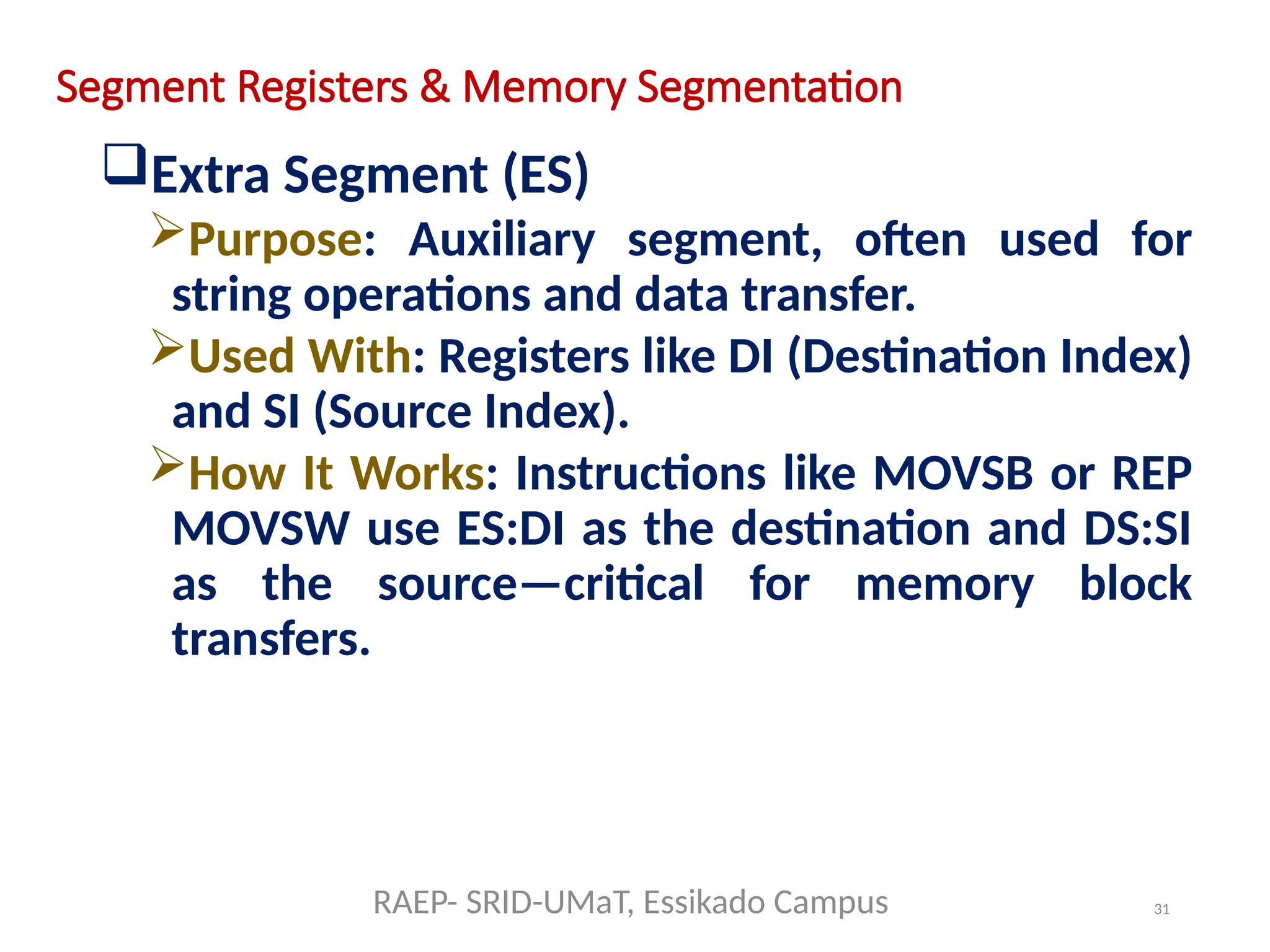 31
Segment Registers & Memory Segmentation
Extra Segment (ES)
Purpose: Auxiliary segment, often used for
string operations and data transfer.
Used With: Registers like DI (Destination Index)
and SI (Source Index).
How It Works: Instructions like MOVSB or REP
MOVSW use ES:DI as the destination and DS:SI
as the source—critical for memory block
transfers.
RAEP- SRID-UMaT, Essikado Campus
 