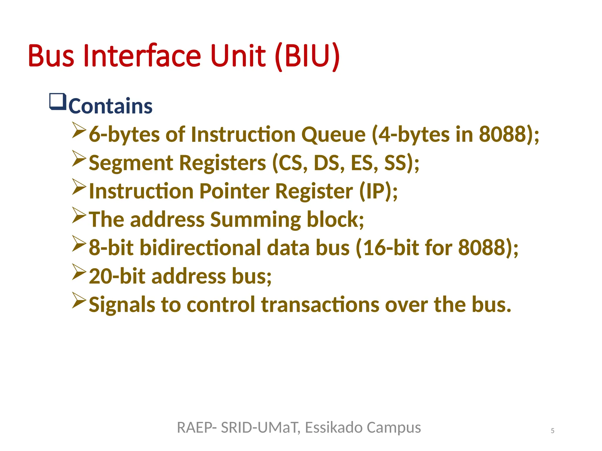 5
Bus Interface Unit (BIU)
Contains
6-bytes of Instruction Queue (4-bytes in 8088);
Segment Registers (CS, DS, ES, SS);
Instruction Pointer Register (IP);
The address Summing block;
8-bit bidirectional data bus (16-bit for 8088);
20-bit address bus;
Signals to control transactions over the bus.
RAEP- SRID-UMaT, Essikado Campus
 