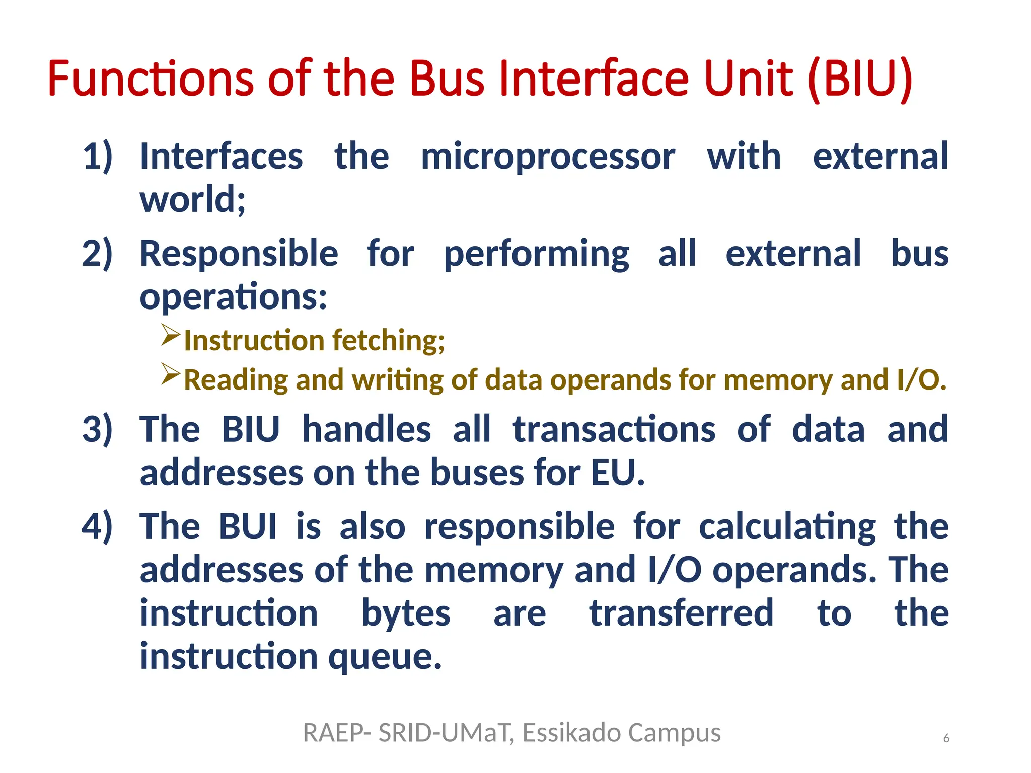 6
Functions of the Bus Interface Unit (BIU)
1) Interfaces the microprocessor with external
world;
2) Responsible for performing all external bus
operations:
Instruction fetching;
Reading and writing of data operands for memory and I/O.
3) The BIU handles all transactions of data and
addresses on the buses for EU.
4) The BUI is also responsible for calculating the
addresses of the memory and I/O operands. The
instruction bytes are transferred to the
instruction queue.
RAEP- SRID-UMaT, Essikado Campus
 