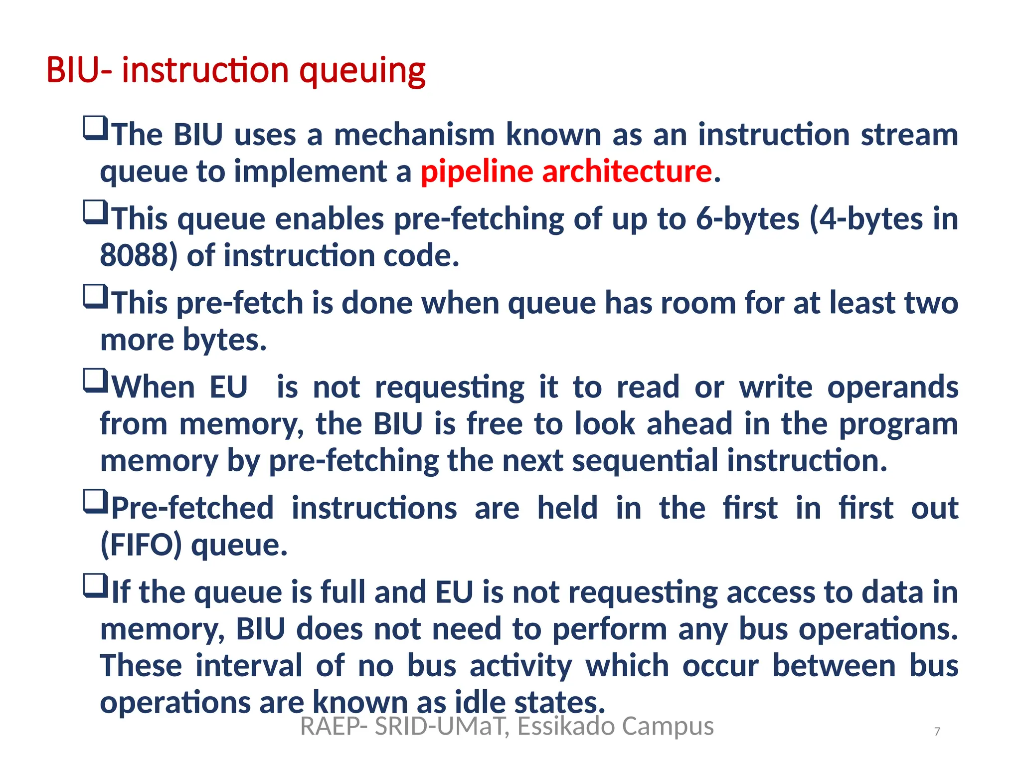 7
BIU- instruction queuing
The BIU uses a mechanism known as an instruction stream
queue to implement a pipeline architecture.
This queue enables pre-fetching of up to 6-bytes (4-bytes in
8088) of instruction code.
This pre-fetch is done when queue has room for at least two
more bytes.
When EU is not requesting it to read or write operands
from memory, the BIU is free to look ahead in the program
memory by pre-fetching the next sequential instruction.
Pre-fetched instructions are held in the first in first out
(FIFO) queue.
If the queue is full and EU is not requesting access to data in
memory, BIU does not need to perform any bus operations.
These interval of no bus activity which occur between bus
operations are known as idle states.
RAEP- SRID-UMaT, Essikado Campus
 
