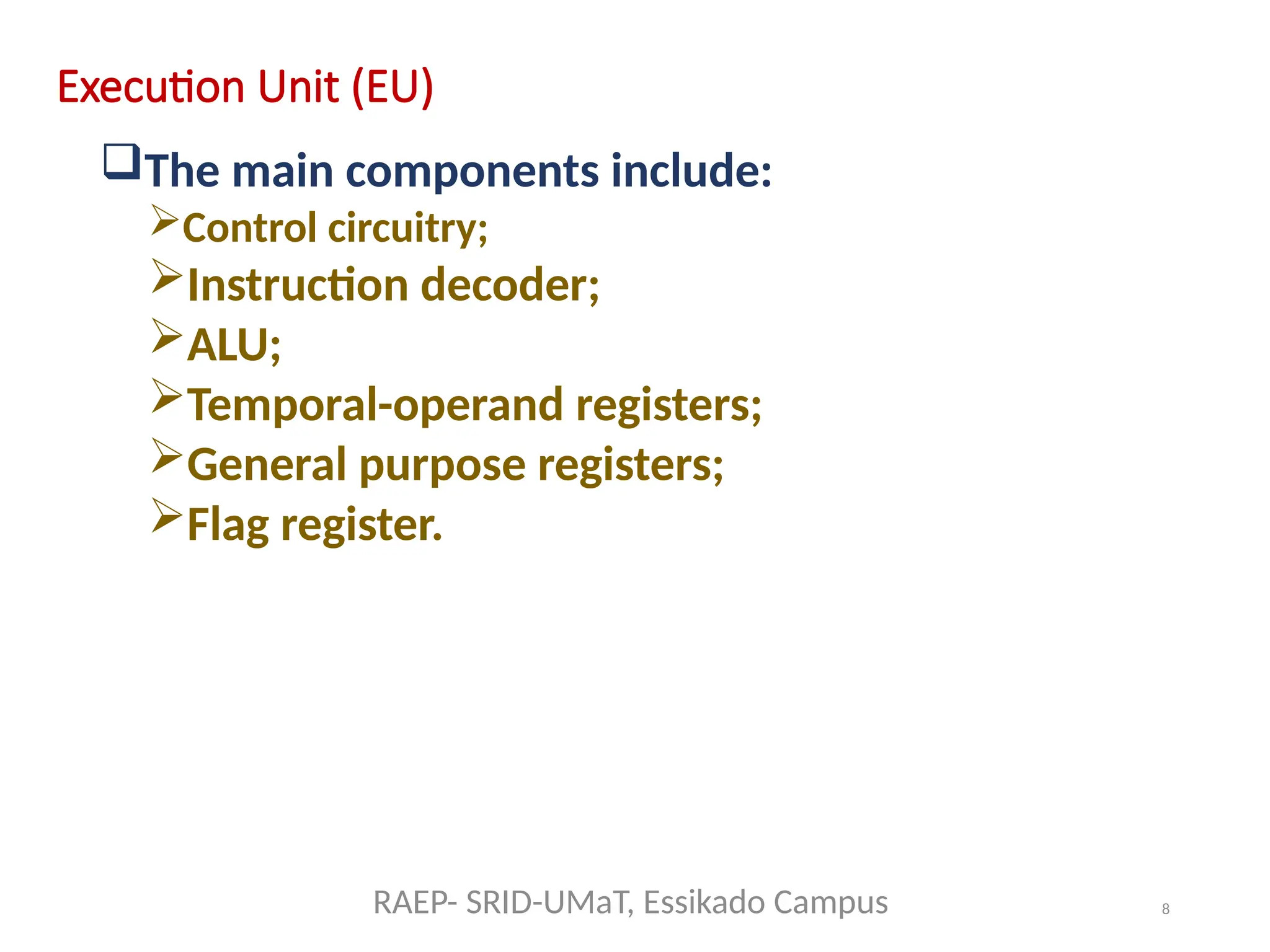 8
Execution Unit (EU)
The main components include:
Control circuitry;
Instruction decoder;
ALU;
Temporal-operand registers;
General purpose registers;
Flag register.
RAEP- SRID-UMaT, Essikado Campus
 
