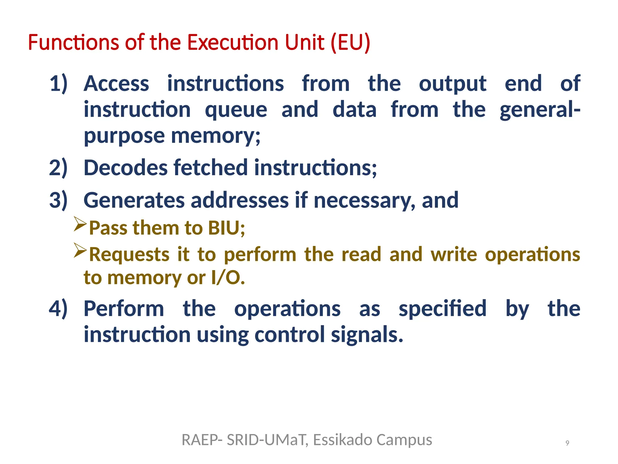 9
Functions of the Execution Unit (EU)
1) Access instructions from the output end of
instruction queue and data from the general-
purpose memory;
2) Decodes fetched instructions;
3) Generates addresses if necessary, and
Pass them to BIU;
Requests it to perform the read and write operations
to memory or I/O.
4) Perform the operations as specified by the
instruction using control signals.
RAEP- SRID-UMaT, Essikado Campus
 