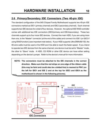 HARDWARE INSTALLATION                                                            10

2.6 Primary/Secondary IDE Connectors (Two 40-pin IDE)
The standard configuration of the 845 Chipset Family Motherboard supports two 40-pin IDE
connectors marked as IDE1 (primary channel) and IDE2 (secondary channel). Each channel
supports two IDE devices for a total of four devices. However, the optional IDE RAID controller
comes with additional two IDE connectors (IDE3/primary and IDE4/secondary). These two
channels support up to four more IDE devices. Connect the main HDD, if you are using more
than one, to the “Master” connector (at the end of the cable) and connect it to IDE1 (or IDE3 if
using RAID function) (see important note below). If your HDD supports Ultra DMA/66/100, the
80-wire cable must be used or the HDD won’t be able to reach the faster speed. If you intend
to operate two IDE devices from the same channel, one device must be set to “Master” mode,
the other to “Slave” mode. A HDD, CD ROM or other IDE device can have either setting
depending on the device’s jumper. Refer to the device’s manual for more information.


   NOTE: The connectors must be attached to the IDE channels in the correct
            direction. Make sure that the red stripe on one edge of the ribbon cable
            (this may be faint and could also be a dotted line) is nearest to PIN1 (on
            the left for IDE1 and IDE 2 and at the top for IDE3 and IDE4 as the
            motherboard is shown in the following pictures).




                                                             PIN1          IDE
                                                                     Secondary IDE Connector

                                                                                               IDE2
                                                                                               IDE1
                                                                     Primary IDE Connector
                                                             PIN1




                     IDE Connectors
 
