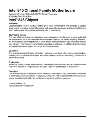 Intel 845 Chipset Family Motherboard
Supporting Pentium 4 (Socket 478PIN) Series Processors
400MHz Front Side Bus
     ®
Intel 845 Chipset
Welcome!
Congratulations on your purchase of this great value motherboard, with its range of special
features and innovative onboard functions, built around the advanced architecture of the new
Intel® 845 Chipset. More details will follow later in this manual.

Your User’s Manual
This User’s Manual is designed to help end users and system manufacturers to setup and install
the motherboard. All of the information within has been carefully checked for accuracy. However,
the manufacturer is not responsible or liable for any errors or inaccuracies, which this manual
may contain. This includes references to products and software. In addition, the information
and specifications are subject to change without prior notice.

Disclaimer
This manual is provided “as is” without any warranty of any kind, either expressed or implied,
including–-but not limited to–-implied warranties, conditions of merchantability, or fitness for a
particular purpose.

Trademarks
All brands, product names and trademarks mentioned in this document are the property of their
respective owners or companies and are used solely for identification or explanation.

Copyright
This manual may not, in whole or in part, be photocopied, reproduced, transcribed, translated
or transmitted, in whatever form or language, without the written consent of the manufacturer,
except for copies retained by the purchaser for personal archiving purposes.

Manual Version: 1.0
Release Date: November 2001
 