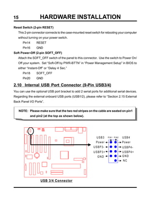 15                  HARDWARE INSTALLATION
Reset Switch (2-pin RESET)
   This 2-pin connector connects to the case-mounted reset switch for rebooting your computer
   without turning on your power switch.
       Pin14     RESET
       Pin16     GND
Soft Power-Off (2-pin SOFT_OFF)
   Attach the SOFT_OFF switch of the panel to this connector. Use the switch to Power On/
   Off your system. Set “Soft-Off by PWR-BTTN” in “Power Management Setup” in BIOS to
   either “Instant-Off” or “Delay 4 Sec.”
       Pin18     SOFT_OFF
       Pin20     GND

2.10 Internal USB Port Connector (9-Pin USB3/4)
You can use the optional USB port bracket to add 2 serial ports for additional serial devices.
Regarding the external onboard USB ports (USB1/2), please refer to “Section 2.15 External
Back Panel I/O Ports”.


     NOTE: Please make sure that the two red stripes on the cable are seated on pin1
            and pin2 (at the top as shown below).




                                                               USB3    PIN1 PIN2   USB4
                                                              Power                Power
                                                            USBP3-                 USBP4-
                                                            USBP3+                 USBP4+
                                                               GND                 GND
                                                                                   NC




                    USB 3/4 Connector
 