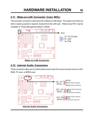 HARDWARE INSTALLATION                                                  16

2.11 Wake-on-LAN Connector (3-pin WOL)
This connector connects to LAN cards with a Wake-on-LAN output. The system can Power Up
when a wake-up packet or signal is received from the LAN card. “Wake-Up by PCI” must be
“Enabled” in “Power Management Setup” in BIOS.


                                                             WOL
                                                                     +5V Standby
                                                                     GND
                                                                     PME




                 Wake-on-LAN Connector

2.12 Internal Audio Connectors
These connectors allow you to receive stereo audio input from sound sources such as a CD-
ROM, TV tuner, or MPEG card.



                                                                      GND
                                                       CD1_IN1        Left Audio Channel
                                                        (White)
                                                                      Right Audio Channel

                                                       CD2_IN2        Right Audio Channel
                                                        (Black)       GND
                                                                      Left Audio Channel

                                                                     Right Audio Channel
                                                        AUX_IN       GND
                                                        (White)      Left Audio Channel



              Internal Audio Connectors
 