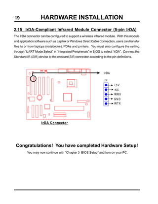 19                  HARDWARE INSTALLATION
2.15 IrDA-Compliant Infrared Module Connector (5-pin IrDA)
The IrDA connector can be configured to support a wireless infrared module. With this module
and application software such as Laplink or Windows Direct Cable Connection, users can transfer
files to or from laptops (notebooks), PDAs and printers. You must also configure the setting
through “UART Mode Select” in “Integrated Peripherals” in BIOS to select “IrDA”. Connect the
Standard IR (SIR) device to the onboard SIR connector according to the pin definitions.




                                                                    IrDA

                                                                    IR
                                                                           +5V
                                                                            NC
                                                                           IRRX
                                                                           GND
                                                                           IRTX




                    IrDA Connector




 Congratulations! You have completed Hardware Setup!
         You may now continue with “Chapter 3 BIOS Setup” and turn on your PC.
 