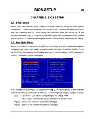BIOS SETUP                                                    20

                          CHAPTER 3 BIOS SETUP
3.1 BIOS Setup
Award BIOS has a built-in Setup program that allows users to modify the basic system
configuration. This information is stored in CMOS RAM, so it can retain the Setup information
when the power is turned off. If the battery for CMOS fails, these data will be lost. If that
happens, please set up your configuration parameters again after replacing the battery. Please
refer to Section 1.1, Essential Handling Precautions, for instructions on replacing the battery.

3.2 The Main Menu
As you turn on or reboot the system, the BIOS is immediately activated. It will read the system
configuration information and check the system through the Power On Self Test (POST). During
the POST process, pressing the [Del] key allows you to enter the Award BIOS configuration
system. The following screen will appear.




In the Award BIOS system you can use the arrows (                ) to highlight an item and then
enter its submenu by pressing the [Enter] key. The following keys help you navigate in Setup.
    [Esc]     Main Menu: Quit without saving changes into CMOS RAM
              Other pages: Exit the current page and return to the Main Menu
    [PgUp]    Increase the numeric value or make changes
    [PgDn]    Decrease the numeric value or make changes
 