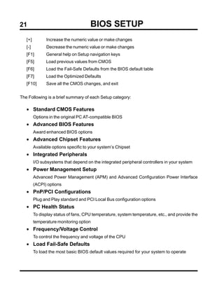 21                                     BIOS SETUP
   [+]         Increase the numeric value or make changes
   [-]         Decrease the numeric value or make changes
   [F1]        General help on Setup navigation keys
   [F5]        Load previous values from CMOS
   [F6]        Load the Fail-Safe Defaults from the BIOS default table
   [F7]        Load the Optimized Defaults
   [F10]       Save all the CMOS changes, and exit


The Following is a brief summary of each Setup category:

   • Standard CMOS Features
         Options in the original PC AT-compatible BIOS
   • Advanced BIOS Features
         Award enhanced BIOS options
   • Advanced Chipset Features
         Available options specific to your system’s Chipset
   • Integrated Peripherals
         I/O subsystems that depend on the integrated peripheral controllers in your system
   • Power Management Setup
         Advanced Power Management (APM) and Advanced Configuration Power Interface
         (ACPI) options
   • PnP/PCI Configurations
         Plug and Play standard and PCI Local Bus configuration options
   • PC Health Status
         To display status of fans, CPU temperature, system temperature, etc., and provide the
         temperature monitoring option
   • Frequency/Voltage Control
         To control the frequency and voltage of the CPU
   • Load Fail-Safe Defaults
         To load the most basic BIOS default values required for your system to operate
 